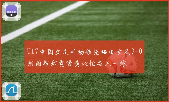 U17中国女足半场领先缅甸女足3-0刘雨希郑霓漫黄沁怡各入一球