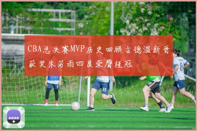 CBA总决赛MVP历史回顾古德温新晋获奖朱芳雨四度荣膺桂冠