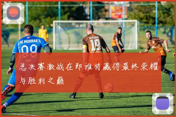 总决赛激战在即谁将赢得最终荣耀与胜利之巅