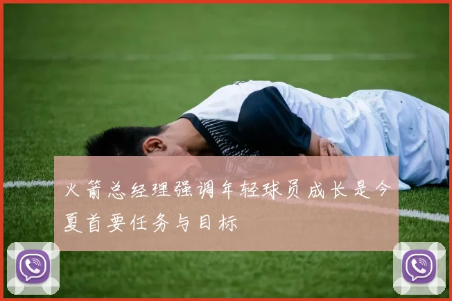 火箭总经理强调年轻球员成长是今夏首要任务与目标
