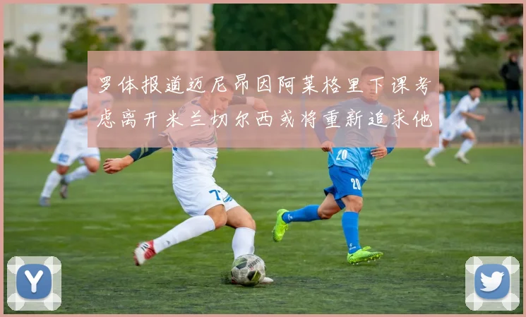 罗体报道迈尼昂因阿莱格里下课考虑离开米兰切尔西或将重新追求他