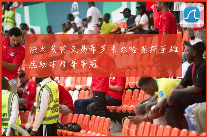 热火或将交易希罗韦尔哈克斯至雄鹿助字母哥争冠