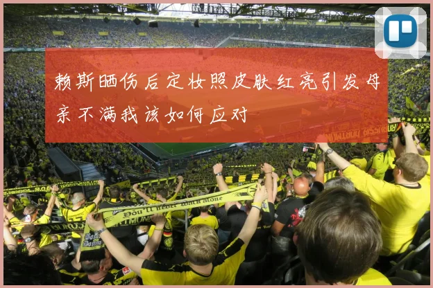 赖斯晒伤后定妆照皮肤红亮引发母亲不满我该如何应对