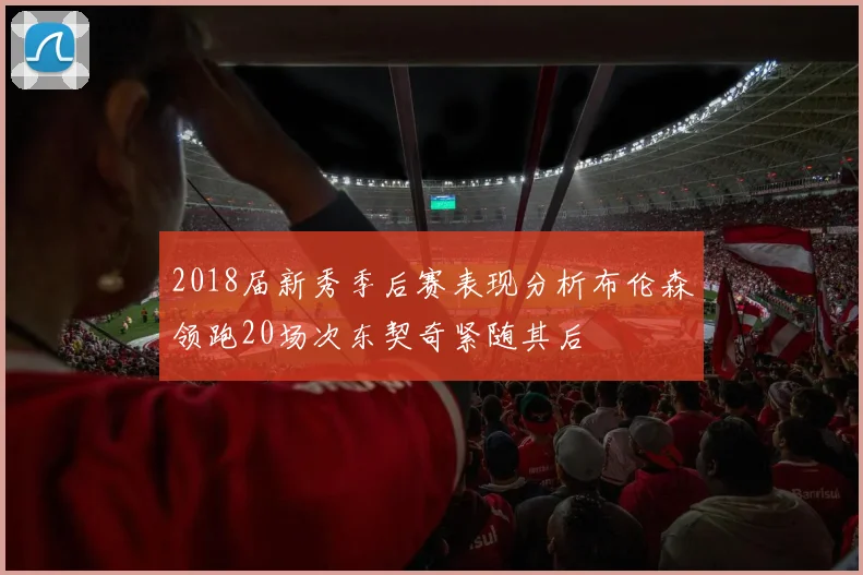 2018届新秀季后赛表现分析布伦森领跑20场次东契奇紧随其后