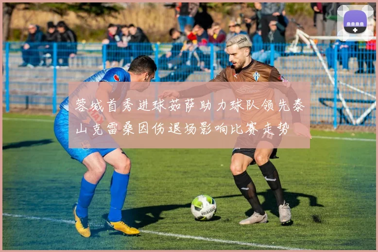 蓉城首秀进球茹萨助力球队领先泰山克雷桑因伤退场影响比赛走势