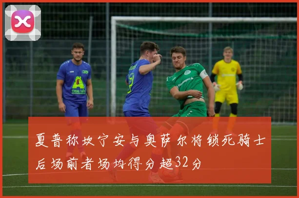 夏普称坎宁安与奥萨尔将锁死骑士后场前者场均得分超32分
